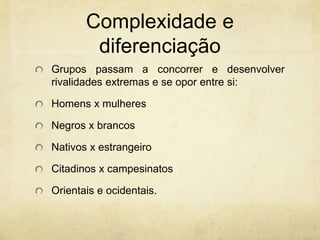 Complexidade e
diferenciação
Grupos passam a concorrer e desenvolver
rivalidades extremas e se opor entre si:
Homens x mulheres
Negros x brancos
Nativos x estrangeiro
Citadinos x campesinatos
Orientais e ocidentais.
 