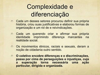 Complexidade e
diferenciação
Cada um desses setores procurou definir sua própria
história, criou suas justificativas e elaborou formas de
organização e um rol de e reivindicações.
Cada um querendo criar e afirmar sua própria
identidade imprimindo diferença marcantes na
realidade social.
Os movimentos étnicos, raciais e sexuais, deram a
noção de cidadania outro sentido.
O coletivo encobre diferenças e e discriminações,
passa por cima de perseguições e injustiças, cuja
a superação torna necessária uma ação
particular, dirigida e organizada.
 