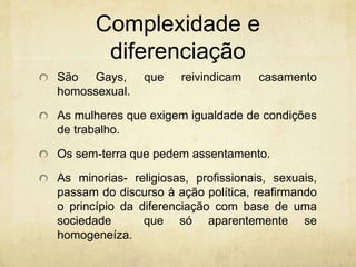 Complexidade e
diferenciação
São Gays, que reivindicam casamento
homossexual.
As mulheres que exigem igualdade de condições
de trabalho.
Os sem-terra que pedem assentamento.
As minorias- religiosas, profissionais, sexuais,
passam do discurso à ação política, reafirmando
o princípio da diferenciação com base de uma
sociedade que só aparentemente se
homogeneíza.
 