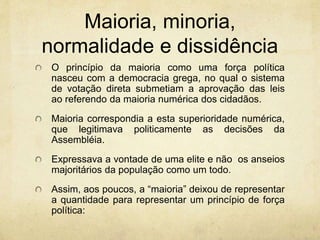 Maioria, minoria,
normalidade e dissidência
O princípio da maioria como uma força política
nasceu com a democracia grega, no qual o sistema
de votação direta submetiam a aprovação das leis
ao referendo da maioria numérica dos cidadãos.
Maioria correspondia a esta superioridade numérica,
que legitimava politicamente as decisões da
Assembléia.
Expressava a vontade de uma elite e não os anseios
majoritários da população como um todo.
Assim, aos poucos, a “maioria” deixou de representar
a quantidade para representar um princípio de força
política:
 