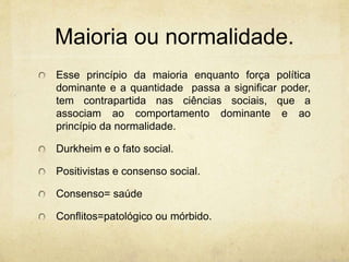 Maioria ou normalidade.
Esse princípio da maioria enquanto força política
dominante e a quantidade passa a significar poder,
tem contrapartida nas ciências sociais, que a
associam ao comportamento dominante e ao
princípio da normalidade.
Durkheim e o fato social.
Positivistas e consenso social.
Consenso= saúde
Conflitos=patológico ou mórbido.
 