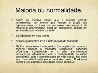 Maioria ou normalidade.
Assim ao mesmo tempo que a maioria garante
legitimidade, por menor que fossem o grupo que
representasse, a ideia de consenso, associada à de
maioria e unanimidade, dava as instituições sociais um
sentido de normalidade e saúde.
Ex: Eleições em dois turnos.
Análise quantitativa leva a deformação da realidade.
Muitos outros usos inadequados das noções de maioria e
minoria tendem a mascarar resultados, esconder
diferenças substanciais e a criar semelhanças
inexistentes. Atualmente, com a multiplicidade de casos
desviantes, com a complexidade da vida social, fica cada
vez mais difícil estabelecer maiorias reais. Predomina
assim o uso político e ideológico desse conceito.
 