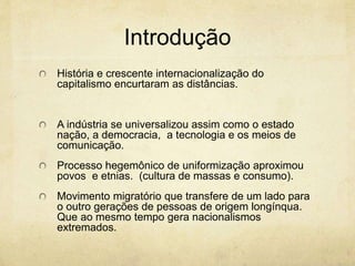 Introdução
História e crescente internacionalização do
capitalismo encurtaram as distâncias.
A indústria se universalizou assim como o estado
nação, a democracia, a tecnologia e os meios de
comunicação.
Processo hegemônico de uniformização aproximou
povos e etnias. (cultura de massas e consumo).
Movimento migratório que transfere de um lado para
o outro gerações de pessoas de origem longínqua.
Que ao mesmo tempo gera nacionalismos
extremados.
 