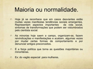 Maioria ou normalidade.
Hoje já se reconhece que em casos desviantes estão
muitas vezes manifestas tendências sociais emergentes.
Representam aspectos importantes da vida social,
sintomas de transformações que podem ser vislumbrados
pelo cientista social.
As minorias hoje saem a campo, organizam-se, fazem
reivindicações e manifestações e acabam, algumas vezes
por mudar certas formas de comportamento e por
denunciar antigos preconceitos.
É a força política que torna as questões majoritárias ou
minoritárias.
Ex: do vagão especial para mulheres.
 