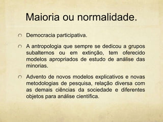 Maioria ou normalidade.
Democracia participativa.
A antropologia que sempre se dedicou a grupos
subalternos ou em extinção, tem oferecido
modelos apropriados de estudo de análise das
minorias.
Advento de novos modelos explicativos e novas
metodologias de pesquisa, relação diversa com
as demais ciências da sociedade e diferentes
objetos para análise científica.
 