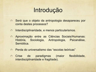 Introdução
Será que o objeto da antropologia desapareceu por
conta destes processos?
Interdisciplinaridade, e menos particularismos.
Aproximação entre as Ciências Sociais/Humanas:
História, Sociologia, Antropologia, Psicanálise,
Semiótica.
Perda do universalismo das “escolas teóricas”
Crise de paradigmas (maior flexibilidade,
interdisciplinaridade e fragiliade).
 