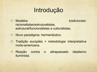 Introdução
Modelos tradicionais:
racionalistas/estruturalistas,
estrutural/funcionalistas e culturalistas.
Novo paradigma: hermenêutico.
Tradição européia + metodologia interpretativa
norte-americana.
Reação contra o ultrapassado idealismo
iluminista.
 