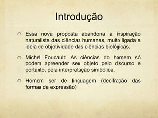 Introdução
Essa nova proposta abandona a inspiração
naturalista das ciências humanas, muito ligada a
ideia de objetividade das ciências biológicas.
Michel Foucault: As ciências do homem só
podem apreender seu objeto pelo discurso e
portanto, pela interpretação simbólica.
Homem ser de linguagem (decifração das
formas de expressão)
 