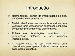 Introdução
Hermenêutica: ciência da interpretação do dito,
do não dito e da entrelinhas.
Modelo decifrativo que se apoia em sinais, em
vestígios, para descobrir na expressão simbólica
conteúdos profundamente significativos.
Ênfase nas formulações narrativas, nas
perspectivas históricas e nas relações
intersubjetivas.
O sujeito deixa de ser visto como uma
objetividade para ganhar toda a riqueza de sua
capacidade simbólica.
 