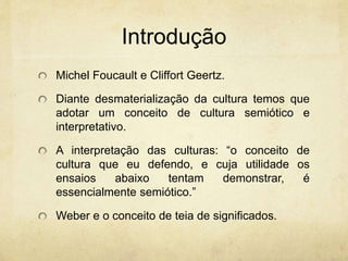 Introdução
Michel Foucault e Cliffort Geertz.
Diante desmaterialização da cultura temos que
adotar um conceito de cultura semiótico e
interpretativo.
A interpretação das culturas: “o conceito de
cultura que eu defendo, e cuja utilidade os
ensaios abaixo tentam demonstrar, é
essencialmente semiótico.”
Weber e o conceito de teia de significados.
 