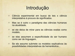 Introdução
Ciência experimental em busca de leis x ciência
interpretativa à procura de significados.
Mas se é outro o paradigma das ciências humanas
na atualidade,
se ela deixa de mirar para as ciências exatas como
modelo,
se elas assumem a especificidade do ser humano
como ser de linguagem,
Se ela assume submete os modelos explicativos às
possibilidades interpretativas da hemenêutica...
 