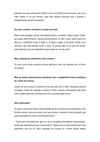 entendo que esta criança tem direito a ter uma família convencional, com uma
mãe mulher e um pai homem. Não vejo porque colocá-la sob a guarda e
adoção desse senhor transexual.
Por que o senhor considera o casal anormal?
Não é uma situação normal, não adianta dizer o contrário. Foge à regra. Falam
que estou discriminando, sendo preconceituoso. E não é isso. Quem pode me
afirmar o contrário? Foge à regra e, se foge a regra, é anormal. Então, se é
anormal, não vejo porque correr o risco. A criança não é um tubo de ensaio
para participar de uma experiência para saber se vai dar certo.
Mas a atitude da cabeleireira não é nobre?
Eu acho que é mais capricho do que altruísmo. Sem se importar com o futuro
da criança.
Mas os testes psicossociais atestaram que a cabeleireira tinha condições
de cuidar da criança.
Cuidar de uma criança na idade em que ela está não é difícil. Qualquer pessoa
consegue, basta dar atenção e carinho. Então o estudo psicossocial não tinha
como relatar diferente. Acontece que há uma implicação futura.
Que implicação?
Se essa criança tem hoje a oportunidade de ter uma família convencional, uma
família normal, como as outras, por que arriscar e deixá-la numa situação que
pode submetê-la a vários constrangimentos? *
* Tudo para homossexuais gira em torno da palavrinha-talismã “preconceito”.
Ainda que admitamos haver *preconceito*, trata-se de um preconceito dos mais
acertados, pois há um risco calculado da criança vir a sofrer sérios abalos
 