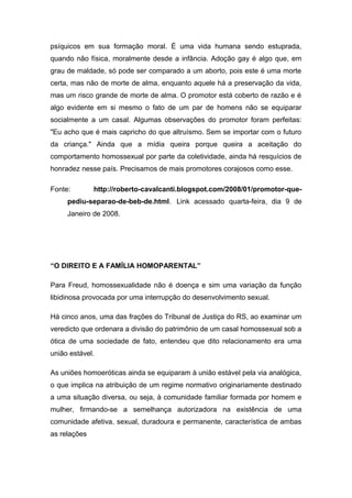 psíquicos em sua formação moral. É uma vida humana sendo estuprada,
quando não física, moralmente desde a infância. Adoção gay é algo que, em
grau de maldade, só pode ser comparado a um aborto, pois este é uma morte
certa, mas não de morte de alma, enquanto aquele há a preservação da vida,
mas um risco grande de morte de alma. O promotor está coberto de razão e é
algo evidente em si mesmo o fato de um par de homens não se equiparar
socialmente a um casal. Algumas observações do promotor foram perfeitas:
"Eu acho que é mais capricho do que altruísmo. Sem se importar com o futuro
da criança." Ainda que a mídia queira porque queira a aceitação do
comportamento homossexual por parte da coletividade, ainda há resquícios de
honradez nesse país. Precisamos de mais promotores corajosos como esse.
Fonte: http://roberto-cavalcanti.blogspot.com/2008/01/promotor-que-
pediu-separao-de-beb-de.html. Link acessado quarta-feira, dia 9 de
Janeiro de 2008.
“O DIREITO E A FAMÍLIA HOMOPARENTAL”
Para Freud, homossexualidade não é doença e sim uma variação da função
libidinosa provocada por uma interrupção do desenvolvimento sexual.
Há cinco anos, uma das frações do Tribunal de Justiça do RS, ao examinar um
veredicto que ordenara a divisão do patrimônio de um casal homossexual sob a
ótica de uma sociedade de fato, entendeu que dito relacionamento era uma
união estável.
As uniões homoeróticas ainda se equiparam à união estável pela via analógica,
o que implica na atribuição de um regime normativo originariamente destinado
a uma situação diversa, ou seja, à comunidade familiar formada por homem e
mulher, firmando-se a semelhança autorizadora na existência de uma
comunidade afetiva, sexual, duradoura e permanente, característica de ambas
as relações
 