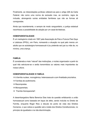 Finalmente, as interpretações jurídicas voltaram-se para o artigo 226 da Carta
Federal, não como uma norma de exclusão mas, ao contrário, regra de
inclusão, abrangendo outras entidades familiares que não as formas ali
consignadas.
Ainda que recentemente, e sempre de modo vanguardeiro, a justiça estadual
reconheceu a possibilidade de adoção por um casal de lésbicas.
HOMOPARENTALIDADE
É um neologismo criado em 1997 pela Associação de Pais e Futuros Pais Gays
e Lésbicas (PPGL), em Paris, nomeando a situação na qual pelo menos um
adulto que se autodesigna homossexual é (ou pretende ser) pai ou mãe de, no
mínimo, uma criança.
FAMÍLIA
É considerada a mais “natural” das instituições, o núcleo organizador a partir do
qual irão estruturar-se e serão transmitidos os valores mais importantes da
nossa cultura.
HOMOPARENTALIDADE E FAMÍLIA
à A família nuclear, monogâmica, heterossexual e com finalidade procriativa.
à Famílias de acolhimento.
à Recompostas.
à Monoparentais.
à “Família Homoparental”.
A desembargadora Maria Berenice Dias trata da questão enfatizando a união
homossexual como baseada em laços de afeto, sendo incluída no Direito de
Família, enquanto Roger Rios a discute do ponto de vista dos Direitos
Humanos, o que coloca a questão sob a tutela dos Direitos Constitucionais, no
princípio da igualdade e na não-discriminação.
 