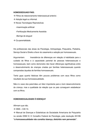 HOMOSSEXUAIS PAIS:
à Filhos de relacionamento heterossexual anterior.
à Adoção legal ou informal.
à Novas Tecnologias Reprodutivas
-Inseminação artificial
-Fertilização Medicamente Assistida
-Barriga de aluguel
à Co-parentalidade.
Há profissionais das áreas da Psicologia, Antropologia, Psiquiatria, Pediatria,
Serviço Social e Direito a favor do casamento e adoção por homossexuais.
Argumentam: Inexistência de diferenças em relação à habilidade para o
cuidado de filhos e à capacidade parental de pessoas heterossexuais e
homossexuais, bem como demonstra não haver diferenças significativas entre
o desenvolvimento de crianças criadas por famílias heterossexuais quando
comparadas àquelas de famílias homossexuais.
Tanto gays quanto lésbicas têm poucos problemas com seus filhos como
resultado da sua homossexualidade.
Não é o sexo dos pais/mães um fator importante para o bom desenvolvimento
da criança, mas a qualidade da relação que os pais conseguem estabelecer
com os filhos.
HOMOSSEXUALIDADE É DOENÇA?
Afirmam que não.
à OMS – CID 10.
à Manual de Doenças e Estatísticas da Sociedade Americana de Psiquiatria
na versão DSM IV.à Conselho Federal de Psicologia, pela resolução 001/99
“a homossexualidade não constitui doença, distúrbio nem perversão”.
 