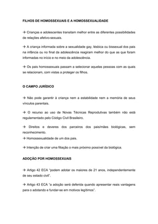FILHOS DE HOMOSSEXUAIS E A HOMOSSEXUALIDADE
à Crianças e adolescentes transitam melhor entre as diferentes possibilidades
de relações afetivo-sexuais.
à A criança informada sobre a sexualidade gay, lésbica ou bissexual dos pais
na infância ou no final da adolescência reagiram melhor do que as que foram
informadas no início e no meio da adolescência.
à Os pais homossexuais passam a selecionar aquelas pessoas com as quais
se relacionam, com vistas a proteger os filhos.
O CAMPO JURÍDICO
à Não pode garantir à criança nem a estabilidade nem a memória de seus
vínculos parentais.
à O recurso ao uso de Novas Técnicas Reprodutivas também não está
regulamentado pelo Código Civil Brasileiro.
à Direitos e deveres dos parceiros dos pais/mães biológicas, sem
reconhecimento.
à Homossexualidade de um dos pais.
à Intenção de criar uma filiação o mais próximo possível da biológica.
ADOÇÃO POR HOMOSSEXUAIS
à Artigo 42 ECA “podem adotar os maiores de 21 anos, independentemente
de seu estado civil”.
à Artigo 43 ECA “a adoção será deferida quando apresentar reais vantagens
para o adotando e fundar-se em motivos legítimos”.
 