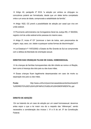 à Artigo 42, parágrafo 2º ECA “a adoção por ambos os cônjuges ou
concubinos poderá ser formalizada, desde que um deles tenha completado
vinte e um anos de idade, comprovada a estabilidade da família”.
à Artigo 1622, CC prevê a possibilidade de adoção por casal que viva em
união estável.
à Provimento administrativo da Corregedoria Geral da Justiça RS, nº 06/2004,
registro civil de união estável entre pessoas do mesmo sexo.
à Artigo 3º, inciso 4º CF “promover o bem de todos, sem preconceitos de
origem, raça, sexo, cor, idade e quaisquer outras formas de discriminação”.
à Lei Estadual nº 11872/2002 o Estado do Rio Grande do Sul se compromete
com a defesa da liberdade de orientação sexual.
DIREITOS DAS CRIANÇAS FILHAS DE CASAL HOMOSSEXUAL
à As crianças de famílias homoparentais não têm direito ao nome e à filiação,
bem como à herança dos dois pais ou das duas mães.
à Essas crianças ficam legalmente desamparadas em caso de morte ou
separação dos pais ou das mães.
Fonte: http://www.unifra.br/pos/criancaeadolescente/downloads/O
%20DIREITO%20E%20A%20FAM%C3%8DLIA%20HOMOPARENTAL.ppt
DIREITO DE ADOÇÃO
Em se tratando de um caso de adoção por um casal homossexual, devemos
antes expor o que a lei maior nos diz a respeito das “diferenças”, sendo
necessária a consideração dos incisos I, VI e X do art. 5º da Constituição
Federal.
 
