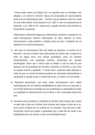 Temos ainda, dentro do Código Civil, os requisitos para se formalizar uma
adoção e, em nenhum momento, fala-se da necessidade do casal adotante
tenha que ser heterossexual, pelo contrário, faz-se bastante o fato de o casal
ter uma união estável, como disposto no art. 1622. E, sem nos esquecermos do
adotando, o art. 1625 do CC, dispõe que a adoção somente será admitida se
for beneficiar o adotando.
Observados os elementos legais que, efetivamente, permitem a adoção por um
casal homossexual, faremos observações de fatos relativos ao tema,
demonstrando o quão benéfico a adoção pode ser para o adotando em se
tratando de um casal homossexual:
1) Há muito os homossexuais têm sido objeto de pesquisa, no sentido de se
descobrir o que faz a pessoa optar pela pessoa do mesmo sexo, chegou-se a
tratar tal opção como uma doença psicológica, como um distúrbio
comportamental, mas pesquisas recentes, promovidas por grandes
neurologistas, dizem que o motivo está no cérebro e não se trata de uma
doença e sim da quantidade de hormônio, masculino ou feminino, a que o feto
foi exposto durante a gestação. E sendo assim, podemos então descartar o
medo de que um casal homossexual poderia ser demasiado desequilibrado e
insuficiente no quesito de dar o conforto de um lar, ou melhor, de uma família.
2) Pesquisas demonstram, que tanto casais homossexuais como casais
heterossexuais tem as mesmas probabilidades de serem bons ou maus pais, o
que de fato determina a formação de uma equilibrada é a capacidade de cuidar
e a qualidade do relacionamento com os filhos, e não a orientação sexual dos
pais.
3) Devemos ainda considerar a existência de famílias onde crianças são criadas
só pela mãe e pela avó, famílias onde crianças são criadas só pelo pai e tio,
como ocorre inclusive em um seriado de TV chamado “Two man and a half”.
Concluindo, temos que avaliar a capacidade que o casal tem de cuidar e dar
estabilidade para uma criança, e não a sua orientação sexual.
 