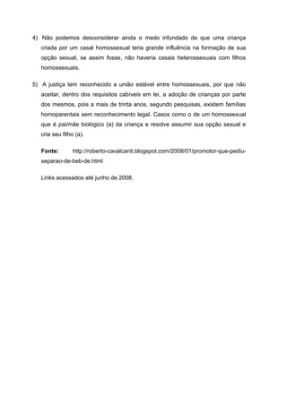 4) Não podemos desconsiderar ainda o medo infundado de que uma criança
criada por um casal homossexual teria grande influência na formação de sua
opção sexual, se assim fosse, não haveria casais heterossexuais com filhos
homossexuais.
5) A justiça tem reconhecido a união estável entre homossexuais, por que não
aceitar, dentro dos requisitos cabíveis em lei, a adoção de crianças por parte
dos mesmos, pois a mais de trinta anos, segundo pesquisas, existem famílias
homoparentais sem reconhecimento legal. Casos como o de um homossexual
que é pai/mãe biológico (a) da criança e resolve assumir sua opção sexual e
cria seu filho (a).
Fonte: http://roberto-cavalcanti.blogspot.com/2008/01/promotor-que-pediu-
separao-de-beb-de.html
Links acessados até junho de 2008.
 