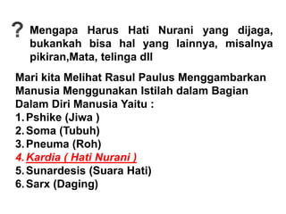 Mengapa Harus Hati Nurani yang dijaga,
bukankah bisa hal yang lainnya, misalnya
pikiran,Mata, telinga dll
Mari kita Melihat Rasul Paulus Menggambarkan
Manusia Menggunakan Istilah dalam Bagian
Dalam Diri Manusia Yaitu :
1.Pshike (Jiwa )
2.Soma (Tubuh)
3.Pneuma (Roh)
4.Kardia ( Hati Nurani )
5.Sunardesis (Suara Hati)
6.Sarx (Daging)
 