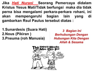 Jika Hati Nurani Seorang Pemercaya didalam
Kristus Yesus Mati/Tidak berfungsi maka dia tidak
perna bisa mengalami perkara-perkara rohani, ini
akan mempengaruhi bagian lain yang di
gambarkan Rsul Paulus tersebut diatas :
1.Sunardesis (Suara Hati)
2.Nous (Pikiran )
3.Pneuma (roh Manusia)
3 Bagian Ini
Berhubungan Dengan
Hubungan Kita Dengan
Allah & Sesama
 