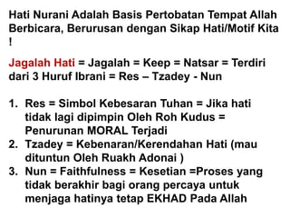 Hati Nurani Adalah Basis Pertobatan Tempat Allah
Berbicara, Berurusan dengan Sikap Hati/Motif Kita
!
Jagalah Hati = Jagalah = Keep = Natsar = Terdiri
dari 3 Huruf Ibrani = Res – Tzadey - Nun
1. Res = Simbol Kebesaran Tuhan = Jika hati
tidak lagi dipimpin Oleh Roh Kudus =
Penurunan MORAL Terjadi
2. Tzadey = Kebenaran/Kerendahan Hati (mau
dituntun Oleh Ruakh Adonai )
3. Nun = Faithfulness = Kesetian =Proses yang
tidak berakhir bagi orang percaya untuk
menjaga hatinya tetap EKHAD Pada Allah
 