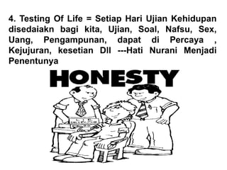 4. Testing Of Life = Setiap Hari Ujian Kehidupan
disedaiakn bagi kita, Ujian, Soal, Nafsu, Sex,
Uang, Pengampunan, dapat di Percaya ,
Kejujuran, kesetian Dll ---Hati Nurani Menjadi
Penentunya
 