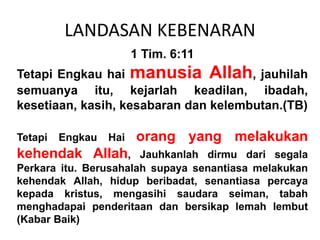 LANDASAN KEBENARAN
1 Tim. 6:11
Tetapi Engkau hai manusia Allah, jauhilah
semuanya itu, kejarlah keadilan, ibadah,
kesetiaan, kasih, kesabaran dan kelembutan.(TB)
Tetapi Engkau Hai orang yang melakukan
kehendak Allah, Jauhkanlah dirmu dari segala
Perkara itu. Berusahalah supaya senantiasa melakukan
kehendak Allah, hidup beribadat, senantiasa percaya
kepada kristus, mengasihi saudara seiman, tabah
menghadapai penderitaan dan bersikap lemah lembut
(Kabar Baik)
 