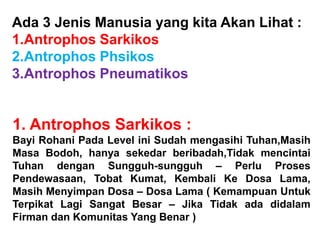Ada 3 Jenis Manusia yang kita Akan Lihat :
1.Antrophos Sarkikos
2.Antrophos Phsikos
3.Antrophos Pneumatikos
1. Antrophos Sarkikos :
Bayi Rohani Pada Level ini Sudah mengasihi Tuhan,Masih
Masa Bodoh, hanya sekedar beribadah,Tidak mencintai
Tuhan dengan Sungguh-sungguh – Perlu Proses
Pendewasaan, Tobat Kumat, Kembali Ke Dosa Lama,
Masih Menyimpan Dosa – Dosa Lama ( Kemampuan Untuk
Terpikat Lagi Sangat Besar – Jika Tidak ada didalam
Firman dan Komunitas Yang Benar )
 