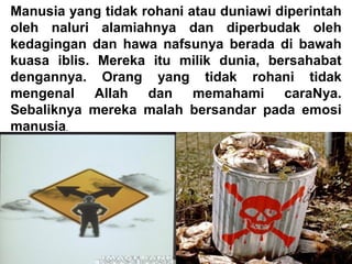 Manusia yang tidak rohani atau duniawi diperintah
oleh naluri alamiahnya dan diperbudak oleh
kedagingan dan hawa nafsunya berada di bawah
kuasa iblis. Mereka itu milik dunia, bersahabat
dengannya. Orang yang tidak rohani tidak
mengenal Allah dan memahami caraNya.
Sebaliknya mereka malah bersandar pada emosi
manusia.
 