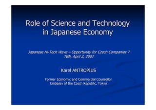 Role of Science and Technology
     in Japanese Economy

Japanese Hi-Tech Wave – Opportunity for Czech Companies ?
                   TBN, April 2, 2007


                  Karel ANTROPIUS
         Former Economic and Commercial Counsellor
            Embassy of the Czech Republic, Tokyo
 