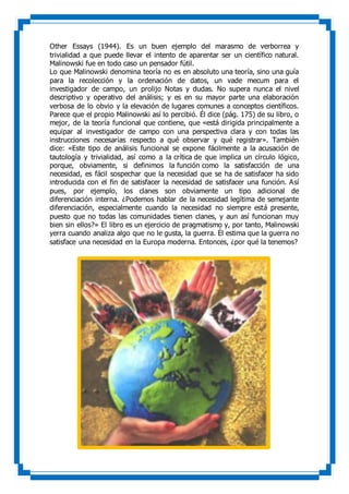 Other Essays (1944). Es un buen ejemplo del marasmo de verborrea y
trivialidad a que puede llevar el intento de aparentar ser un científico natural.
Malinowski fue en todo caso un pensador fútil.
Lo que Malinowski denomina teoría no es en absoluto una teoría, sino una guía
para la recolección y la ordenación de datos, un vade mecum para el
investigador de campo, un prolijo Notas y dudas. No supera nunca el nivel
descriptivo y operativo del análisis; y es en su mayor parte una elaboración
verbosa de lo obvio y la elevación de lugares comunes a conceptos científicos.
Parece que el propio Malinowski así lo percibió. Él dice (pág. 175) de su libro, o
mejor, de la teoría funcional que contiene, que «está dirigida principalmente a
equipar al investigador de campo con una perspectiva clara y con todas las
instrucciones necesarias respecto a qué observar y qué registrar». También
dice: «Este tipo de análisis funcional se expone fácilmente a la acusación de
tautología y trivialidad, así como a la crítica de que implica un círculo lógico,
porque, obviamente, si definimos la función como la satisfacción de una
necesidad, es fácil sospechar que la necesidad que se ha de satisfacer ha sido
introducida con el fin de satisfacer la necesidad de satisfacer una función. Así
pues, por ejemplo, los clanes son obviamente un tipo adicional de
diferenciación interna. ¿Podemos hablar de la necesidad legítima de semejante
diferenciación, especialmente cuando la necesidad no siempre está presente,
puesto que no todas las comunidades tienen clanes, y aun así funcionan muy
bien sin ellos?» El libro es un ejercicio de pragmatismo y, por tanto, Malinowski
yerra cuando analiza algo que no le gusta, la guerra. Él estima que la guerra no
satisface una necesidad en la Europa moderna. Entonces, ¿por qué la tenemos?
 