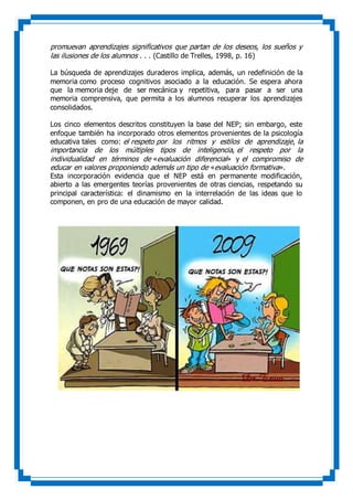 promuevan aprendizajes significativos que partan de los deseos, los sueños y
las ilusiones de los alumnos . . . (Castillo de Trelles, 1998, p. 16)
La búsqueda de aprendizajes duraderos implica, además, un redefinición de la
memoria como proceso cognitivos asociado a la educación. Se espera ahora
que la memoria deje de ser mecánica y repetitiva, para pasar a ser una
memoria comprensiva, que permita a los alumnos recuperar los aprendizajes
consolidados.
Los cinco elementos descritos constituyen la base del NEP; sin embargo, este
enfoque también ha incorporado otros elementos provenientes de la psicología
educativa tales como: el respeto por los ritmos y estilos de aprendizaje, la
importancia de los múltiples tipos de inteligencia, el respeto por la
individualidad en términos de «evaluación diferencial» y el compromiso de
educar en valores proponiendo además un tipo de «evaluación formativa».
Esta incorporación evidencia que el NEP está en permanente modificación,
abierto a las emergentes teorías provenientes de otras ciencias, respetando su
principal característica: el dinamismo en la interrelación de las ideas que lo
componen, en pro de una educación de mayor calidad.
 
