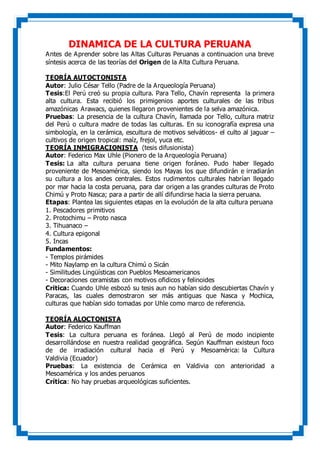 DINAMICA DE LA CULTURA PERUANA
Antes de Aprender sobre las Altas Culturas Peruanas a continuacion una breve
síntesis acerca de las teorías del Origen de la Alta Cultura Peruana.
TEORÍA AUTOCTONISTA
Autor: Julio César Tello (Padre de la Arqueología Peruana)
Tesis:El Perú creó su propia cultura. Para Tello, Chavín representa la primera
alta cultura. Esta recibió los primigenios aportes culturales de las tribus
amazónicas Arawacs, quienes llegaron provenientes de la selva amazónica.
Pruebas: La presencia de la cultura Chavín, llamada por Tello, cultura matriz
del Perú o cultura madre de todas las culturas. En su iconografía expresa una
simbología, en la cerámica, escultura de motivos selváticos- el culto al jaguar –
cultivos de origen tropical: maíz, frejol, yuca etc.
TEORÍA INMIGRACIONISTA (tesis difusionista)
Autor: Federico Max Uhle (Pionero de la Arqueología Peruana)
Tesis: La alta cultura peruana tiene origen foráneo. Pudo haber llegado
proveniente de Mesoamérica, siendo los Mayas los que difundirán e irradiarán
su cultura a los andes centrales. Estos rudimentos culturales habrían llegado
por mar hacia la costa peruana, para dar origen a las grandes culturas de Proto
Chimú y Proto Nasca; para a partir de allí difundirse hacia la sierra peruana.
Etapas: Plantea las siguientes etapas en la evolución de la alta cultura peruana
1. Pescadores primitivos
2. Protochimu – Proto nasca
3. Tihuanaco –
4. Cultura epigonal
5. Incas
Fundamentos:
- Templos pirámides
- Mito Naylamp en la cultura Chimú o Sicán
- Similitudes Lingüísticas con Pueblos Mesoamericanos
- Decoraciones ceramistas con motivos ofidicos y felinoides
Critica: Cuando Uhle esbozó su tesis aun no habían sido descubiertas Chavín y
Paracas, las cuales demostraron ser más antiguas que Nasca y Mochica,
culturas que habían sido tomadas por Uhle como marco de referencia.
TEORÍA ALOCTONISTA
Autor: Federico Kauffman
Tesis: La cultura peruana es foránea. Llegó al Perú de modo incipiente
desarrollándose en nuestra realidad geográfica. Según Kauffman existeun foco
de de irradiación cultural hacia el Perú y Mesoamérica: la Cultura
Valdivia (Ecuador)
Pruebas: La existencia de Cerámica en Valdivia con anterioridad a
Mesoamérica y los andes peruanos
Crítica: No hay pruebas arqueológicas suficientes.
 