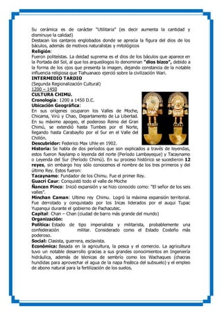 Su cerámica es de carácter “Utilitaria” (es decir aumenta la cantidad y
disminuye la calidad)
Destacan los cantaros englobados donde se aprecia la figura del dios de los
báculos, además de motivos naturalistas y mitológicos
Religión:
Fueron politeístas. La deidad suprema es el dios de los báculos que aparece en
la Portada del Sol, al que los arqueólogos lo denominan “dios bizco”, debido a
la forma de los ojos que presenta la imagen, dejando constancia de la notable
influencia religiosa que Tiahuanaco ejerció sobre la civilización Wari.
INTERMEDIO TARDIO
(Segunda Regionalización Cultural)
1200 – 1450
CULTURA CHIMU.
Cronología: 1200 a 1450 D.C.
Ubicación Geográfica:
En sus orígenes ocuparon los Valles de Moche,
Chicama, Virú y Chao, Departamento de La Libertad.
En su máximo apogeo, el poderoso Reino del Gran
Chimú, se extendió hasta Tumbes por el Norte,
llegando hasta Carabayllo por el Sur en el Valle del
Chillón.
Descubridor: Federico Max Uhle en 1902.
Historia: Se habla de dos períodos que son explicados a través de leyendas,
estos fueron Naylamp o leyenda del norte (Período Lambayeque) y Tacaynamo
o Leyenda del Sur (Período Chimú). En su proceso histórico se sucedieron 12
reyes, sin embargo hoy sólo conocemos el nombre de los tres primeros y del
último Rey. Estos fueron:
Tacaynamo: Fundador de los Chimu. Fue el primer Rey.
Guacri Caur: Conquistó todo el valle de Moche
Ñancen Pinco: Inició expansión y se hizo conocido como: “El señor de los seis
valles”.
Minchan Caman: Ultimo rey Chimu. Logró la máxima expansión territorial.
Fue derrotado y conquistado por los Incas liderados por el auqui Tupac
Yupanqui durante el gobierno de Pachacutec.
Capital: Chan – Chan (ciudad de barro más grande del mundo)
Organización:
Política: Estado de tipo imperialista y militarista, probablemente una
confederación militar. Considerado como el Estado Costeño más
poderoso.
Social: Clasista, guerrera, esclavista.
Económica: Basada en la agricultura, la pesca y el comercio. La agricultura
tuvo un notable desarrollo gracias a sus grandes conocimientos en Ingeniería
hidráulica, además de técnicas de sembrío como los Wachaques (chacras
hundidas para aprovechar el agua de la napa freática del subsuelo) y el empleo
de abono natural para la fertilización de los suelos.
 