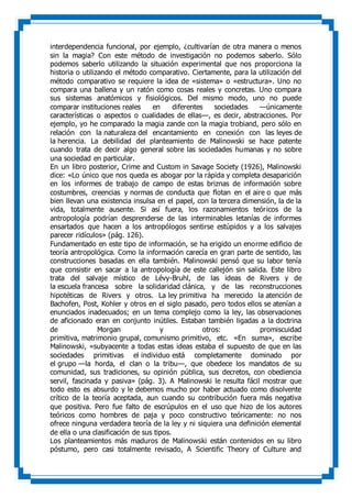 interdependencia funcional, por ejemplo, ¿cultivarían de otra manera o menos
sin la magia? Con este método de investigación no podemos saberlo. Sólo
podemos saberlo utilizando la situación experimental que nos proporciona la
historia o utilizando el método comparativo. Ciertamente, para la utilización del
método comparativo se requiere la idea de «sistema» o «estructura». Uno no
compara una ballena y un ratón como cosas reales y concretas. Uno compara
sus sistemas anatómicos y fisiológicos. Del mismo modo, uno no puede
comparar instituciones reales en diferentes sociedades —únicamente
características o aspectos o cualidades de ellas—, es decir, abstracciones. Por
ejemplo, yo he comparado la magia zande con la magia trobiand, pero sólo en
relación con la naturaleza del encantamiento en conexión con las leyes de
la herencia. La debilidad del planteamiento de Malinowski se hace patente
cuando trata de decir algo general sobre las sociedades humanas y no sobre
una sociedad en particular.
En un libro posterior, Crime and Custom in Savage Society (1926), Malinowski
dice: «Lo único que nos queda es abogar por la rápida y completa desaparición
en los informes de trabajo de campo de estas briznas de información sobre
costumbres, creencias y normas de conducta que flotan en el aire o que más
bien llevan una existencia insulsa en el papel, con la tercera dimensión, la de la
vida, totalmente ausente. Si así fuera, los razonamientos teóricos de la
antropología podrían desprenderse de las interminables letanías de informes
ensartados que hacen a los antropólogos sentirse estúpidos y a los salvajes
parecer ridículos» (pág. 126).
Fundamentado en este tipo de información, se ha erigido un enorme edificio de
teoría antropológica. Como la información carecía en gran parte de sentido, las
construcciones basadas en ella también. Malinowski pensó que su labor tenía
que consistir en sacar a la antropología de este callejón sin salida. Este libro
trata del salvaje místico de Lévy-Bruhl, de las ideas de Rivers y de
la escuela francesa sobre la solidaridad clánica, y de las reconstrucciones
hipotéticas de Rivers y otros. La ley primitiva ha merecido la atención de
Bachofen, Post, Kohler y otros en el siglo pasado, pero todos ellos se atenían a
enunciados inadecuados; en un tema complejo como la ley, las observaciones
de aficionado eran en conjunto inútiles. Estaban también ligadas a la doctrina
de Morgan y otros: promiscuidad
primitiva, matrimonio grupal, comunismo primitivo, etc. «En suma», escribe
Malinowski, «subyacente a todas estas ideas estaba el supuesto de que en las
sociedades primitivas el individuo está completamente dominado por
el grupo —la horda, el clan o la tribu—, que obedece los mandatos de su
comunidad, sus tradiciones, su opinión pública, sus decretos, con obediencia
servil, fascinada y pasiva» (pág. 3). A Malinowski le resulta fácil mostrar que
todo esto es absurdo y le debemos mucho por haber actuado como disolvente
crítico de la teoría aceptada, aun cuando su contribución fuera más negativa
que positiva. Pero fue falto de escrúpulos en el uso que hizo de los autores
teóricos como hombres de paja y poco constructivo teóricamente: no nos
ofrece ninguna verdadera teoría de la ley y ni siquiera una definición elemental
de ella o una clasificación de sus tipos.
Los planteamientos más maduros de Malinowski están contenidos en su libro
póstumo, pero casi totalmente revisado, A Scientific Theory of Culture and
 