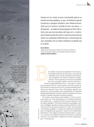 283 | JULHO 2011 | CIÊNCIAHOJE | 39
C I Ê N C I A S D A T E R R A
Vivemos em um mundo no qual a humanidade pode ter se
tornado uma força geológica, ou seja, um fenômeno capaz de
transformar a paisagem planetária. Uma inﬂuência tão evi-
dente que já se discute a inclusão de mais uma época – o
Antropoceno – na tabela do tempo geológico da Terra. No en-
tanto, para que essa nova época não traga, em si, a destrui-
çãodaespéciequelhedáonome,ossereshumanosprecisam
utilizar sua capacidade intelectual para a harmonização de
suas sociedades com os limites ambientais do planeta que
as sustenta.
Bruno Martini
Programa de Doutorado em Sistemas Costeiros e Oceânicos,
Centro de Estudos do Mar, Universidade Federal do Paraná
Catherine Gerikas Ribeiro*
em-vindos à ‘época da humanidade’! Por séculos, a
percepção do mundo, da vida social e dos meios de
produção esteve (e está) centrada nos seres huma-
nos. Chamamos essa visão de mundo de ‘antropo-
cêntrica’. Para as pessoas que vivem em sociedades
com essa concepção, todos os recursos naturais, e
mesmo a própria história da Terra – e do cosmos – conver-
ge para apenas um foco: a nossa espécie. Isso criou a ilusão de
que a natureza existe para nos servir, e muitas sociedades orien-
taram suas ações por essa crença. Os humanos, segundo essa
perspectiva, teriam regalias como possibilidade de expansão
populacional ilimitada, usufruto contínuo de todos os recursos
naturais e domínio cego sobre um planeta infinito.
No entanto, nosso planeta não é infinito. A Terra é um sis-
tema aberto, de ciclos antiquíssimos, de variadas transforma-
ções ambientais – e podemos observar muitas delas por meio
do registro geológico. Alterações atmosféricas, geológicas, quí-
micas, biológicas, grandes erupções, grandes extinções e outros
acontecimentos do passado podem ser ‘lidos’ nos chamados
‘testemunhos geológicos’, camadas de sedimentos (estudadas
pela estratigrafia) que guardam a história das modificações
planetárias. O que alguns cientistas discutem agora é o quan-
to os sistemas de produção humanos alteraram a superfície
terrestre e se isso justifica a adoção de um novo tempo geoló-
gico: o Antropoceno. >>>
A cratera Sedan, no deserto de
Nevada, nos Estados Unidos, não
tem origem natural. É a maior
cratera criada pelos seres
humanos: foi produzida pela
explosão de uma bomba atômica
a 194 m abaixo da superfície
e tem 390 m de largura (o que
equivale ao comprimento de cerca
de quatro campos de futebol)
e 100 m de profundidade
FOTO©CORBIS/CORBIS(DC)/LATINSTOCK
 