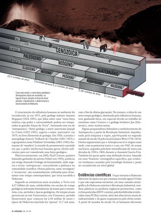 40 | CIÊNCIAHOJE | VOL. 48 | 283
O crescimento da influência humana no ambiente foi
reconhecido, já em 1873, pelo geólogo italiano Antonio
Stoppani (1824-1891), que falou sobre uma “nova força
telúrica cujo poder e universalidade podem ser compa-
rados às grandes forças da Terra”, batizando esta era de
‘antropozoica’. Outro geólogo, o norte-americano Joseph
Le Conte (1823-1901), sugeriu o nome ‘psicozoico’ em
1879, no livro Elementos de geologia. Em 1926, o jesuíta e
antropólogo francês Teilhard de Chardin (1881-1955) e
o geoquímico russo Vladimir Vernadsky (1863-1945) cha-
maram de ‘noosfera’ (o mundo do pensamento) o período
em que o poder intelectual humano gerou efeitos sufi-
cientes para ser considerado uma força geológica.
Mais recentemernte, em 2002, Paul Crutzen, químico
holandês ganhador do prêmio Nobel (em 1995), publicou
um artigo chamado Geologia da humanidade, onde suge-
riu o termo ‘antropoceno’, reacendendo a polêmica na
comunidade científica. Outras palavras, como ‘tecnógeno’
e ‘tecnoceno’, são ocasionalmente utilizadas para deno-
minar esse tempo contemporâneo, que teria sucedido o
Holoceno.
Segundo as estimativas mais acuradas, a Terra tem
4,57 bilhões de anos, subdivididos em escalas de tempo
geológicas ordenadas formalmente da maior para a menor:
éons, eras, períodos e épocas geológicas. Os tempos atuais
pertencem ao éon Fanerozoico, era Cenozoica, período
Quaternário (que começou há 2,58 milhão de anos) e
época do Holoceno (iniciada há ‘apenas’ 11,7 mil anos,
com o fim da última glaciação). No entanto, a ideia de um
novo tempo geológico, dominado pela influência humana,
vem ganhando força, em especial devido ao trabalho de
cientistas como Crutzen e o geólogo britânico Jan Zala-
siewicz, entre muitos outros.
Alguns pesquisadores defendem o estabelecimento do
Antropoceno a partir da Revolução Industrial, impulsio-
nada pela máquina a vapor, aperfeiçoada na segunda
metade do século 18 pelo escocês James Watt (1736-1819).
Outros argumentam que o Antropoceno teve origem mais
tarde, com os primeiros testes e o uso, em 1945, de armas
nucleares, seguidos pela forte intensificação de testes nas
décadas de 1950 e 1960, durante a chamada Guerra Fria.
Também há quem apoie uma definição técnica, baseada
em uma ‘fronteira’ estratigráfica específica, que eviden-
cie mudanças causadas pela tecnologia humana e possa
ser reconhecida em nível global.
Evidências científicas O que tornaria o Holoceno
diferente da época em que estamos vivendo agora? O fato
é que não esperamos encontrar, em uma camada estrati-
gráfica do Holoceno anterior à Revolução Industrial, resí-
duos plásticos ou produtos orgânicos persistentes, como
certospesticidas(DDTeoutros),policlorobifenilos(conhe-
cidos como PCBs) e outros, além dos altos níveis atuais de
radioatividade e de gases responsáveis pelo efeito estufa.
A partir de meados do século 18, os humanos alteraram
Caso seja aceita, a nova época geológica
Antropoceno (faixa em vermelho, na
figura) ficaria situada no final do atual
período, o Quaternário, e determinaria o
encerramento do Holoceno
 