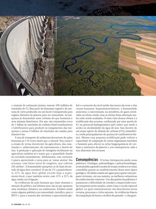 42 | CIÊNCIAHOJE | VOL. 48 | 283
e animais de estimação (juntos, somam 100 milhões de
toneladas de C). Boa parte da biomassa vegetal e de ani-
mais de corte produzida em um local é transportada para
regiões distantes do planeta para ser consumida. As má-
quinas já demandam mais carbono do que humanos e
seus animais domésticos. Por ano, são consumidas cerca
de 1 bilhão de toneladas de carbono fóssil (combustíveis
e lubrificantes) para produzir os componentes das má-
quinas e outras 4 bilhões de toneladas são usadas para
abastecê-las.
A taxa de transporte de sedimento decorrente de ações
humanas já é 10 vezes maior que a natural. Sua causa é
a erosão de terras decorrente da agricultura, das cons­
truções e, indiretamente, do represamento e desvio de
rios. A produção e aplicação de nitrogênio fertilizante na
agricultura também já é maior que a quantidade fixada
ou reciclada naturalmente. Infelizmente, esse nutriente
é pouco aproveitado e escoa para as ‘zonas mortas’ dos
oceanos, com baixo nível de oxigênio, que cobrem
245 mil km2
. A humanidade apropriou-se de mais da me-
tade da água doce acessível. O uso de 5% a possivelmen-
te 25% da água doce global excede hoje o supri­-
mento local, o que também ocorre com 15% a 35% da
água usada em irrigação.
As evidências da ação humana que mais chamam a
atenção do público, nos últimos anos, são as que apontam
uma mudança climática em andamento. Embora ainda
exista alguma polêmica na comunidade científica, para o
IPCC e para a maioria dos cientistas o aquecimento glo-
bal e o aumento do nível médio dos mares são reais e têm
causas humanas. Inquestionavelmente, a humanidade
aumentou a concentração, na atmosfera, de gases envol-
vidos no efeito-estufa, mas os efeitos dessa alteração ain-
da estão sendo avaliados. O mais claro desses efeitos é a
acidificação dos oceanos, confirmada por uma queda de
0,1 no potencial hidrogeniônico (pH, índice que mede a
acidez ou alcalinidade) da água do mar. Isso decorre de
um maior aporte de dióxido de carbono (CO2
) atmosféri-
co, vindo principalmente da queima de combustíveis fós-
seis. Mesmo essa pequena acidificação pode reduzir a
capacidade de adaptação de vários organismos marinhos
o bastante para alterar os ciclos biogeoquímicos de car-
bono e nutrientes do planeta e, em consequência, toda a
teia alimentar dos oceanos.
Consequências O termo Antropoceno ainda causa
polêmica. Geólogos, paleontólogos e paleoclimatólogos,
acostumadosagrandesescalasdetempo,tendemasermais
comedidos quanto ao estabelecimento dessa nova época
geológica. Os dados usados até agora para apoiar essa pro-
posta retratam, em sua maioria, as melhores estimativas
do conhecimento existente. Um dos pontos da polêmica é
justamente a dificuldade de estudar e compreender esca-
las temporais muito amplas, assim como a escala espacial
global, na qual constantemente são descobertos novos
eventos, processos e ciclos naturais. As evidências fósseis
da composição da fauna e da flora do passado – e das gran-
FOTO©JONATHANANDREW/CORBIS/CORBIS(DC)/LATINSTOCK
FOTOCHRISSATTLBERGER/CULTÚRAIMAGESRM/LATINSTOCK
 