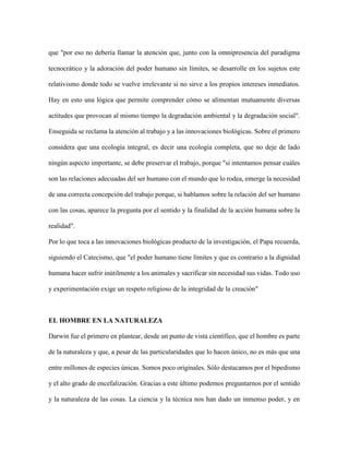 que "por eso no debería llamar la atención que, junto con la omnipresencia del paradigma
tecnocrático y la adoración del poder humano sin límites, se desarrolle en los sujetos este
relativismo donde todo se vuelve irrelevante si no sirve a los propios intereses inmediatos.
Hay en esto una lógica que permite comprender cómo se alimentan mutuamente diversas
actitudes que provocan al mismo tiempo la degradación ambiental y la degradación social".
Enseguida se reclama la atención al trabajo y a las innovaciones biológicas. Sobre el primero
considera que una ecología integral, es decir una ecología completa, que no deje de lado
ningún aspecto importante, se debe preservar el trabajo, porque "si intentamos pensar cuáles
son las relaciones adecuadas del ser humano con el mundo que lo rodea, emerge la necesidad
de una correcta concepción del trabajo porque, si hablamos sobre la relación del ser humano
con las cosas, aparece la pregunta por el sentido y la finalidad de la acción humana sobre la
realidad".
Por lo que toca a las innovaciones biológicas producto de la investigación, el Papa recuerda,
siguiendo el Catecismo, que "el poder humano tiene límites y que es contrario a la dignidad
humana hacer sufrir inútilmente a los animales y sacrificar sin necesidad sus vidas. Todo uso
y experimentación exige un respeto religioso de la integridad de la creación"
EL HOMBRE EN LA NATURALEZA
Darwin fue el primero en plantear, desde un punto de vista científico, que el hombre es parte
de la naturaleza y que, a pesar de las particularidades que lo hacen único, no es más que una
entre millones de especies únicas. Somos poco originales. Sólo destacamos por el bipedismo
y el alto grado de encefalización. Gracias a este último podemos preguntarnos por el sentido
y la naturaleza de las cosas. La ciencia y la técnica nos han dado un inmenso poder, y en
 