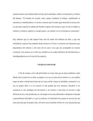 nuestras manos está, obedeciendo las leyes de la naturaleza, influir en el presente y el futuro
del planeta. "El hombre ha crecido como especie mediante el trabajo, modificando la
naturaleza y modificándose a sí mismo, mientras que la araña sigue haciendo la misma tela.
Lo que hace especial el trabajo del hombre respecto del animal es que en éste el trabajo es
instintivo, rutinario, repetitivo, siempre igual, y en cambio, en el ser humano es consciente".
Hoy sabemos que la vida empezó hace más de cuatro mil millones de años, y que una
infinidad de especies han poblado desde entonces la Tierra. La historia nos demuestra que
dependemos del entorno y del resto de los seres vivos que nos acompañan en nuestra
existencia. Una especie no es sólo eso, también es un cuadro dialéctico de interrelaciones e
interdependencias con el resto de las especies.
VIVIR ES CONVIVIR
A fin de cuentas, en la vida del hombre no existe más que un único problema: saber
dónde está el centro de su alma; averiguar si yo soy el centro de mí mismo o si, en cambio,
tengo mi alma volcada hacia fuera de mí, hacia arriba o hacia mi alrededor; aclararme si yo
soy mi propio ídolo o si mi corazón es más grande que mis intereses; descubrir si mi
existencia es una autofagia (un devorarme a mi mismo) o más bien un servicio a algo
diferente de mí y más grande que yo; investigar si me estoy dedicando a chupetear mi propia
y personalísima felicidad o si, por el contrario, mi felicidad la he puesto al servicio de una
tarea más alta que mi propia vida y de otros seres (incluido el Otro ser, con mayúscula) que
 