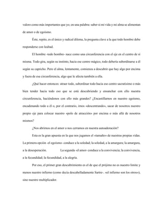 valoro como más importantes que yo; en una palabra: saber si mi vida y mi alma se alimentan
de amor o de egoísmo.
Éste, repito, es el único y radical dilema, la pregunta clave a la que todo hombre debe
responderse con lealtad.
El hombre -todo hombre- nace como una circunferencia con el eje en el centro de sí
misma. Todo gira, según su instinto, hacia ese centro mágico, todo debería subordinarse a él
según su capricho. Pero el alma, lentamente, comienza a descubrir que hay algo por encima
y fuera de esa circunferencia, algo que le afecta también a ella.
¿Qué hacer entonces: atraer todo, subordinar todo hacia ese centro sacratisimo o más
bien tender hacia todo eso que se está descubriendo y ensanchar con ello nuestra
circunferencia, haciéndonos con ello más grandes? ¿Encastillarnos en nuestro egoísmo,
encadenando todo a él o, por el contrario, irnos «descentrando», sacar de nosotros nuestro
propio eje para colocar nuestro «polo de atracción» por encima o más allá de nosotros
mismos?
¿Nos abrirnos en el amor o nos cerramos en nuestra autoadoración?
Esta es la gran apuesta en la que nos jugamos el «tamaño» de nuestras propias vidas.
La primera opción -el egoísmo- conduce a la soledad; la soledad, a la amargura; la amargura,
a la desesperación. La segunda -el amor- conduce a la convivencia; la convivencia,
a la fecundidad; la fecundidad, a la alegría.
Por eso, el primer gran descubrimiento es el de que el prójimo no es nuestro limite y
menos nuestro infierno (como decía descabelladamente Sartre-. «el infierno son los otros»),
sino nuestro multiplicador.
 