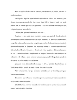 Vivir es convivir. Convivir no es semivivir, sino multivivir; no recorta, aumenta; no
condiciona, lanza.
Amar puede implicar alguna renuncia (o comenzar siendo una renuncia), pero
siempre termina acrecentando. En rigor -como decía Gabriel Marcel-, «nada está jamás
perdido para un hombre que sirve a un gran amor o vive una verdadera amistad, pero todo
está perdido para el que está solo.
" No hay más que un sufrimento que estar solo ".
Yo pienso a veces que si se nos concediera por una gran gracia de Dios descubrir lo
que en nuestra alma es realmente nuestro y lo que debemos a los demás, nos impresionaría
comprobar qué cortas fueron nuestras conquistas personales. ¿Qué seria yo ahora sin todo lo
que recibí de prestado de mis padres, mis hermanos, amigos? ¿Cuántos trozos de mi alma
debo a Bach o a Mozart, a Bernanos o a Dostoievski, a Fray Angélico o al Greco, a Francisco
de Asís o Tomás de Aquino, a mis profesores de colegio o seminario, a mis compañeros de
ordenación y de trabajo, a tantos corno me han querido y ayudado? Me quedaría desnudo si,
de repente, me quitaran todos esos préstamos.
¿Y cuánto me ha dado también lo poco que yo di? «La felicidad -decía Follereau- es
lo único que estamos seguros de poseer cuando lo hemos regalado.»
Vivir es hacer vivir. Hay que crear otras felicidades para ser feliz. Hay que regalar
mucho para estar lleno.
En cambio, ¡qué infecundo es nuestro egoísmo, que nada producimos cuando nos
encerramos en nosotros mismos !.
Claudel hablaba, con frase tremenda pero certísima, de «la quietud incestuosa de la
criatura replegada sobre si misma».
 