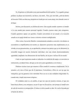 Sí, el egoísmo es infecundo como una masturbación del espíritu. Y es cegador, porque
produce un placer tan transitorio, tan breve, tan inútil... Pero, por otro lado, ¡está tan dentro
de nosotros! Sólo un alma muy despierta no rueda por esa cuesta abajo, tan cómoda como es
de bajar.
Incluso, con frecuencia, se disfraza de amor. Esto sucede cuando «usamos» el amado
o la cosa amada para nuestro personal regodeo. Cuando creemos amar, pero atrapamos.
Cuando queremos «para» ser queridos. Cuando convertimos el ser amado o la vocación
amada en un espejo donde nos vemos a nosotros mismos multiplicados.
«Nos vemos -ha escrito Moeller- constantemente tentados a convertir a los demás en
resonadores o amplificadores de nuestro yo. Queremos poseemos más ampliamente en su
mirada, en sus pensamientos, en su aprobación; entonces nos parece que ya no abrazamos la
miserable imagen de nuestra limitación individual, sino una silueta desmesuradamente
agrandada, ampliada a las dimensiones de una familia, de un país o incluso de un mundo.
Cada vez que la persona amada es reducida a la condición de espejo, se convierte en
instrumento, en objeto bruto, del que yo me sirvo para agrandarme a mí mismo.»
Podemos incluso creer que amamos a Dios cuando le «usamos» simplemente. No le
amamos a él, sino al fruto que de él esperamos. Convertimos a Dios en «un ojo que me
tranquiliza, que me garantiza «mi» eternidad. Pero eso no es una verdadera religiosidad. Es,
cuando más, simple narcisismo religioso.
El verdadero amor es, en cambio, el que nos saca de nosotros mismos, el que nos
lanza hacia afuera y nos enriquece, no por lo que nos devuelven, sino porque el simple acto
de salir de nosotros es enriquecedor. El alma se estira cuando se abre. Se vuelve fecunda por
el hecho de abrirse.
 
