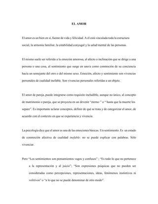 EL AMOR
El amor es un bien en sí, fuente de vida y felicidad. A él está vinculada toda la estructura
social, la armonía familiar, la estabilidad conyugal y la salud mental de las personas.
El mismo suele ser referido a la emoción amorosa, al afecto o inclinación que se dirige a una
persona o una cosa, al sentimiento que surge en uno/a como conmoción de su conciencia
hacia un semejante del otro o del mismo sexo. Emoción, afecto y sentimiento son vivencias
personales de cualidad inefable. Son vivencias personales referidas a un objeto.
El amor de pareja, puede integrarse como requisito ineludible, aunque no único, al concepto
de matrimonio o pareja, que se proyecta en un devenir “eterno·” o “ hasta que la muerte los
separe”. Es importante aclarar conceptos, definir de qué se trata y de categorizar el amor, de
acuerdo con el contexto en que se experiencia y vivencia.
La psicología dice que el amor es una de las emociones básicas. Un sentimiento. Es un estado
de conmoción afectiva de cualidad inefable: no se puede explicar con palabras. Sólo
vivenciar.
Pero “Los sentimientos son pensamientos vagos y confusos” ; “Es todo lo que no pertenece
a la representación y al juicio”; “Son expresiones psíquicas que no pueden ser
consideradas como percepciones, representaciones, ideas, fenómenos instintivos ni
volitivos” o “a lo que no se puede denominar de otro modo”.
 