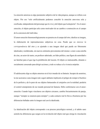 La emoción amorosa es algo puramente subjetivo de la vida psíquica, aunque se refiera a un
objeto. Por eso “solo artificialmente podemos concebir la emoción amo-rosa sola y
cosificada, independiente del personaje que la vive y del objeto que la despierta”. En el amor-
emoción, el objeto participa solo como motivador de un cambio o conmoción en el campo
de la conciencia del individuo.
El amor-emoción fenomenológicamente no penetra en el campo del otro, idealiza su imagen,
la elaboración de representaciones subjetivas no cesa. Puede que no interese la
correspondencia del otro y es ajustado a una imagen ideal que puede ser libremente
idealizada y reelaborada, sin nuevos estímulos provenientes del mismo: a-mor a una estrella
de cine, un actor de teatro, un profesor admirado, un líder político, una figura de autoridad o
un familiar para el que rige la prohibición del incesto. El objeto es inalcanzable, distante o
socialmente censurado para dirigir acciones y todo se reduce a la vivencia unipolar.
El adolescente elige su objeto amoroso en el rico mundo de su fantasía. Incapaz de asumirse,
te-me acercarse a una imagen real, seguir adelante implicaría el peligro de romper el hechizo
de lo perfecto y de lo puro de sus objetos fantaseados al cotejarlos con la realidad, perdería
el control omnipotente de ese mundo personal de fantasía. Debe conformarse con el amor-
emoción. Cuando logra vincularse con objetos cercanos, cambia frecuentemente de pareja,
aunque “siempre se enamora para siempre” y cada contacto real lo lleva a frustrarse por las
diferencias halladas entre la imagen real con la idealizada.
La idealización del objeto corresponde a un proceso psicológico normal, y el adulto sano
asimila las diferencias que surgen en la revelación del objeto real que otorga la vinculación
 