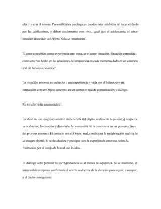 efectiva con el mismo. Personalidades patológicas pueden estar inhibidas de hacer el duelo
por las desilusiones, y deben conformarse con vivir, igual que el adolescente, el amor-
emoción disociado del objeto. Solo se ‘enamoran’.
El amor concebido como experiencia amo-rosa, es el amor-situación. Situación entendida
como una “un hecho en las relaciones de interacción en cada momento dado en un contexto
real de factores concretos”.
La situación amorosa es un hecho o una experiencia vivida por el Sujeto pero en
interacción con un Objeto concreto, en un contexto real de comunicación y diálogo.
No es solo ‘estar enamorado/a’.
La idealización imaginativamente embellecida del objeto, realimenta la pasión yj despierta
la exaltación, fascinación y distorsión del contenido de la conciencia en las primeras fases
del proceso amoroso. El contacto con el Objeto real, condiciona la reelaboración realista de
la imagen objetal. Si se desidealiza y prosigue con la experijencia amorosa, tolera la
frustración por el cotejo de lo real con lo ideal.
El diálogo debe permitir la correspondencia o al menos la esperanza. Si se mantiene, el
intercambio recíproco confirmará el acierto o el error de la elección para seguir, o romper,
y el duelo consiguiente.
 