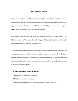 FORMAS DEL AMOR
Formas: el amor oblativo, un “ darse” desinteresado que se satisface en la ofrenda, o el
amor captativo, posesivo del objeto amoroso, avaro y necesitado del otro, término para el
logro de u-na unión situación existencial. Cada miembro del par amoroso, trasciende y se
realiza en un “Ser-con-el-Otro”, o un “Ser-para-el-Otro”.
Si integramos ambas, la modalidad pichoniana del amor oblativo es “Ser-para-el-Otro”, y la
del amor captativo es “Ser-con-el-Otro”. El Ser-para-el-Otro oblativo, está en la línea de las
corrientes moralistas y consagran su superioridad.
El amor adulto y pleno, vivido en una unidad bipolar como situación -no solo como emoción-
por la persona sana en las áreas biopsico-sociales, exige, en el proceso de su desarrollo
temporal entre los agonistas, la integración de cuatro componentes de diferente naturaleza:
la amistad, la admiración mutua y la atracción y experiencia de su sexualidad adulta, junto a
un proyecto común de la pareja.
COMPONENTES DEL AMOR ADULTO
 La amistad, en su máxima expresión
 La admiración mutua por valores
 La atracción y experiencia de su sexualidad adulta, el amor es sexual
 