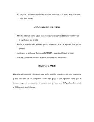  Un proyecto común que permita la realización individual en el mayor y mejor sentido.
Socios para la vida
CONCEPCIONES DEL AMOR
 Stendhal El amor es una fuerza que nos descubre la necesidad de llenar nuestra vida
de algo básico que le falta.
 Platón ya lo decia en El Banquete que el EROS era el deseo de algo nos falta, que no
tenemos.
 Aristóteles en tanto, que el amor era la PHILIA o alegría por lo que ya tengo
 AGAPE era el amor amistoso, servicial, complaciente, para el otro.
DIALOGO Y AMOR
El proceso vivencial que culminó en amor adulto, es único e irreproducible para cada pareja
y para cada uno de sus integrantes. Nunca será poco lo que repitamos sobre que el
instrumento para la construcción y el mantenimiento del amor es el diálogo. Cuando terminó
el diálogo, se terminó el amor.
 