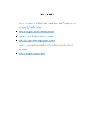 BIBLIOGRAFIA
 http://www.milenio.com/firmas/pedro_miguel_funes_diaz/Antropocentrismo-
moderno_18_558124220.html
 https://es.wikipedia.org/wiki/Antropocentrismo
 http://conceptodefinicion.de/antropocentrismo/
 https://psicologiaymente.net/pareja/que-es-amor
 http://www.monografias.com/trabajos16/filosofia-del-amor/filosofia-del-
amor.shtml
 https://es.wikipedia.org/wiki/Amor
 